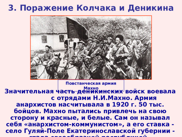 3. Поражение Колчака и Деникина Повстанческая армия Махно Значительная часть деникинских войск воевала с отрядами Н.И.Махно. Армия анархистов насчитывала в 1920 г. 50 тыс. бойцов. Махно пытались привлечь на свою сторону и красные, и белые. Сам он называл себя «анархистом-коммунистом», а его ставка - село Гуляй-Поле Екатеринославской губернии - стала своеобразной республикой.