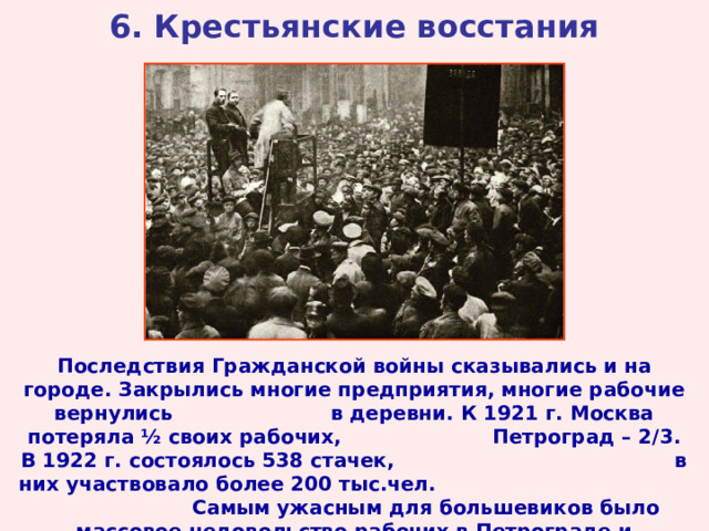 6. Крестьянские восстания Последствия Гражданской войны сказывались и на городе. Закрылись многие предприятия, многие рабочие вернулись в деревни. К 1921 г. Москва потеряла ½ своих рабочих, Петроград – 2/3. В 1922 г. состоялось 538 стачек, в них участвовало более 200 тыс.чел. Самым ужасным для большевиков было массовое недовольство рабочих в Петрограде и Кронштадте.