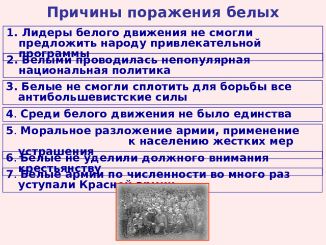 Причины поражения белых 1. Лидеры белого движения не смогли предложить народу привлекательной программы 2. Белыми проводилась непопулярная национальная политика 3. Белые не смогли сплотить для борьбы все антибольшевистские силы 4 . Среди белого движения не было единства 5 . Моральное разложение армии, применение к населению жестких мер устрашения 6 . Белые не уделили должного внимания крестьянству 7 . Белые армии по численности во много раз уступали Красной армии