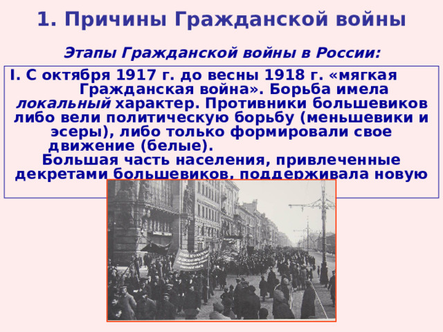 1. Причины Гражданской войны Этапы Гражданской войны в России: I . С октября 1917 г. до весны 1918 г. «мягкая Гражданская война». Борьба имела локальный характер. Противники большевиков либо вели политическую борьбу (меньшевики и эсеры), либо только формировали свое движение (белые). Большая часть населения, привлеченные декретами большевиков, поддерживала новую власть.