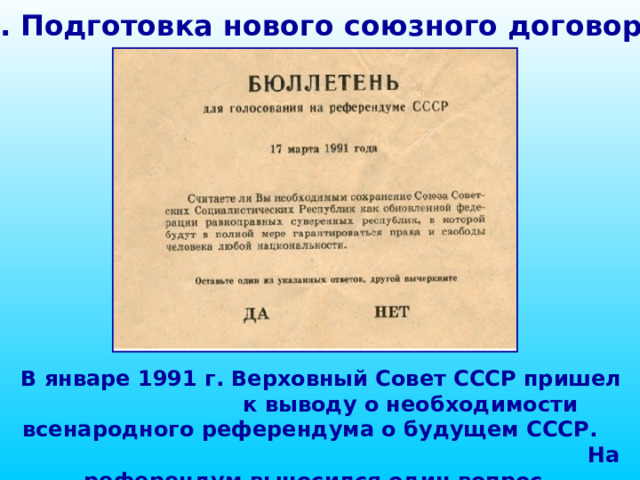 1. Подготовка нового союзного договора В январе 1991 г. Верховный Совет СССР пришел к выводу о необходимости всенародного референдума о будущем СССР. На референдум выносился один вопрос.