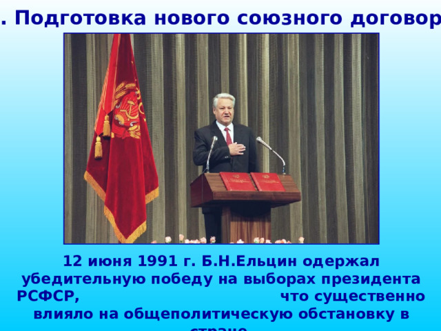 1. Подготовка нового союзного договора 12 июня 1991 г. Б.Н.Ельцин одержал убедительную победу на выборах президента РСФСР, что существенно влияло на общеполитическую обстановку в стране.