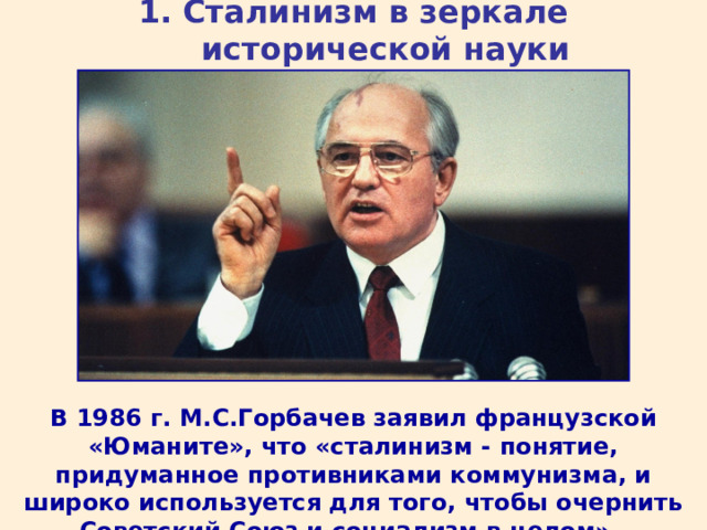 1. Сталинизм в зеркале исторической науки В 1986 г. М.С.Горбачев заявил французской «Юманите», что «сталинизм - понятие, придуманное противниками коммунизма, и широко используется для того, чтобы очернить Советский Союз и социализм в целом».  