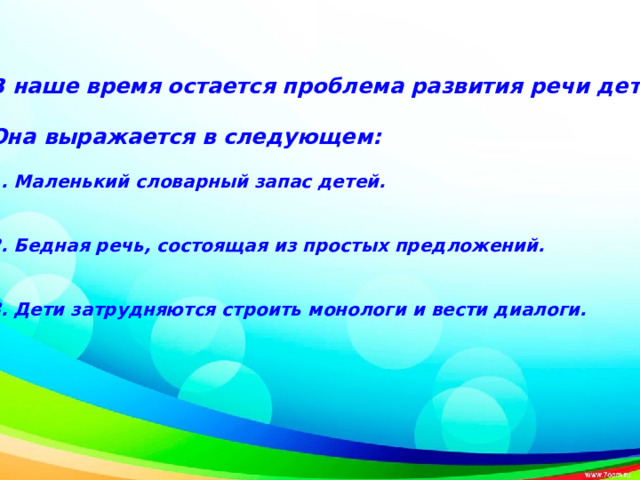 В наше время остается проблема развития речи детей.    Она выражается в следующем:   1. Маленький словарный запас детей.   2. Бедная речь, состоящая из простых предложений.   3. Дети затрудняются строить монологи и вести диалоги.