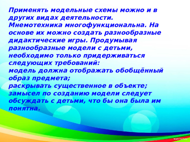 Применять модельные схемы можно и в других видах деятельности. Мнемотехника многофункциональна. На основе их можно создать разнообразные дидактические игры. Продумывая разнообразные модели с детьми, необходимо только придерживаться следующих требований: модель должна отображать обобщённый образ предмета; раскрывать существенное в объекте; замысел по созданию модели следует обсуждать с детьми, что бы она была им понятна.