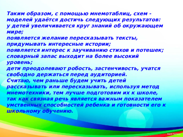 Таким образом, с помощью мнемотаблиц, схем - моделей удаётся достичь следующих результатов: у детей увеличивается круг знаний об окружающем мире; появляется желание пересказывать тексты, придумывать интересные истории; появляется интерес к заучиванию стихов и потешек; словарный запас выходит на более высокий уровень; дети преодолевают робость, застенчивость, учатся свободно держаться перед аудиторией. Считаю, чем раньше будем учить детей рассказывать или пересказывать, используя метод мнемотехники, тем лучше подготовим их к школе, так как связная речь является важным показателем умственных способностей ребенка и готовности его к школьному обучению.  