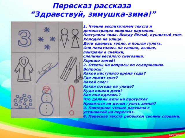 Пересказ рассказа “ Здравствуй, зимушка-зима!”   1. Чтение воспитателем текста и демонстрация опорных картинок. Наступила зима. Всюду белый, пушистый снег. Холодно на улице. Дети оделись тепло, и пошли гулять. Они покатались на санках, лыжах, поиграли в снежки, слепили весёлого снеговика. Хорошо зимой!  2. Ответы на вопросы по содержанию.  Вопросы: Какое наступило время года? Где лежит снег? Какой снег? Какая погода на улице? Куда пошли дети? Как они оделись? Что делали дети на прогулке? Нравиться ли детям гулять зимой? 3. Повторное чтение рассказа с установкой на пересказ.  4. Пересказ текста ребёнком своими словами.