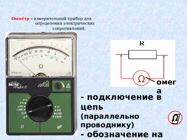 Омме́тр  –  измерительный прибор для  определения электрических  сопротивлений .   омега - подключение в цепь  (параллельно проводнику) - обозначение на схеме  