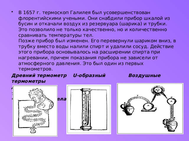 В 1657 г. термоскоп Галилея был усовершенствован флорентийскими учеными. Они снабдили прибор шкалой из бусин и откачали воздух из резервуара (шарика) и трубки. Это позволило не только качественно, но и количественно сравнивать температуры тел.   Позже прибор был изменен. Его перевернули шариком вниз, в трубку вместо воды налили спирт и удалили сосуд. Действие этого прибора основывалось на расширении спирта при нагревании, причем показания прибора не зависели от атмосферного давления. Это был один из первых термометров.