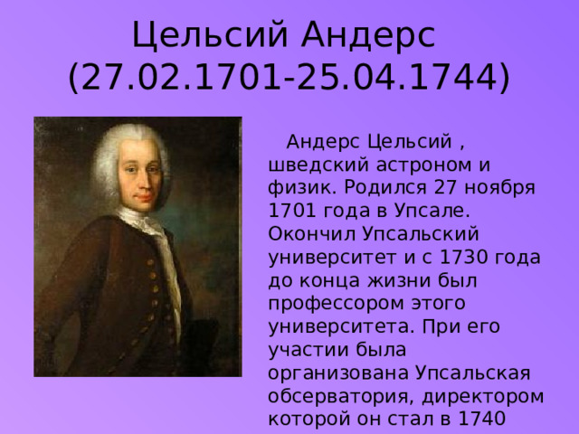 Цельсий Андерс  (27.02.1701-25.04.1744)  Андерс Цельсий , шведский астроном и физик. Родился 27 ноября 1701 года в Упсале. Окончил Упсальский университет и с 1730 года до конца жизни был профессором этого университета. При его участии была организована Упсальская обсерватория, директором которой он стал в 1740 году.