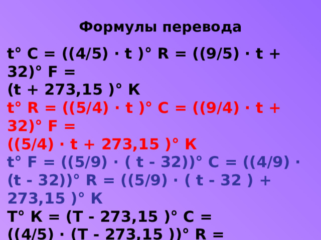 Формулы перевода t° C = ((4/5) · t )° R = ((9/5) · t + 32)° F =  (t + 273,15 )° К t° R = ((5/4) · t )° C = ((9/4) · t + 32)° F =  ((5/4) · t + 273,15 )° К t° F = ((5/9) · ( t - 32))° C = ((4/9) · (t - 32))° R = ((5/9) · ( t - 32 ) + 273,15 )° К T° К = (T - 273,15 )° C =  ((4/5) · (T - 273,15 ))° R =  ((9/5) · (T - 273,15 ) + 32 )° F  