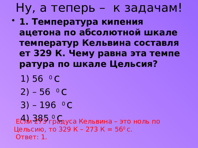 Ну, а теперь –  к задачам!   1. Тем­пе­ра­ту­ра ки­пе­ния ацетона по аб­со­лют­ной шкале тем­пе­ра­тур Кель­ви­на со­став­ля­ет 329 К. Чему равна эта тем­пе­ра­ту­ра по шкале Цель­сия?  1) 56 0 с  2) – 56 0 с  3) – 196 0 с  4) 385 0 с  Если 273 градуса Кельвина – это ноль по Цельсию, то 329 К – 273 К = 56 0 с.  Ответ: 1.