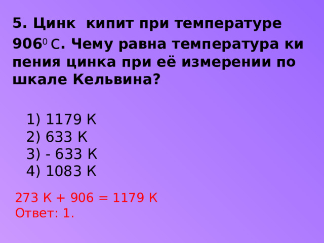 5. Цинк  кипит при тем­пе­ра­ту­ре  906 0 с . Чему равна тем­пе­ра­ту­ра ки­пе­ния цинка при её из­ме­ре­нии по шкале Кельвина?  1) 1179 К  2) 633 К  3) - 633 К  4) 1083 К 273 К + 906 = 1179 К Ответ: 1.