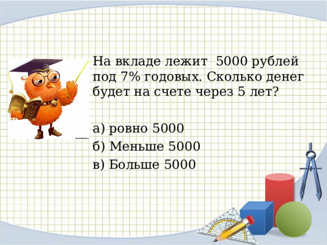 На вкладе лежит 5000 рублей под 7% годовых. Сколько денег будет на счете через 5 лет? а) ровно 5000 б) Меньше 5000 в) Больше 5000
