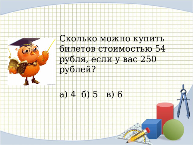 Сколько можно купить билетов стоимостью 54 рубля, если у вас 250 рублей? а) 4 б) 5 в) 6