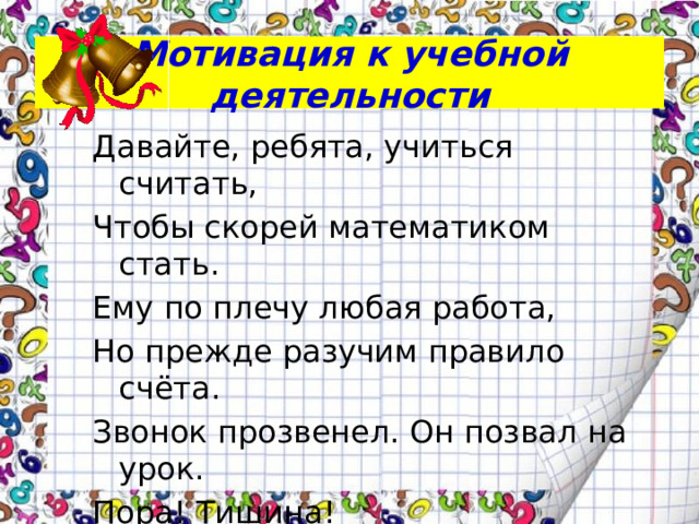 Мотивация к учебной деятельности Давайте, ребята, учиться считать, Чтобы скорей математиком стать. Ему по плечу любая работа, Но прежде разучим правило счёта. Звонок прозвенел. Он позвал на урок. Пора! Тишина! К нам наука идёт Математика!
