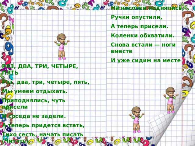 На носочки поднялись, Ручки опустили, А теперь присели. Коленки обхватили. Снова встали — ноги вместе И уже сидим на месте РАЗ, ДВА, ТРИ, ЧЕТЫРЕ, ПЯТЬ Раз, два, три, четыре, пять, Мы умеем отдыхать. Приподнялись, чуть присели И соседа не задели. А теперь придется встать, Тихо сесть, начать писать (Читать).