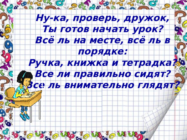 Ну-ка, проверь, дружок, Ты готов начать урок? Всё ль на месте, всё ль в порядке: Ручка, книжка и тетрадка? Все ли правильно сидят? Все ль внимательно глядят?