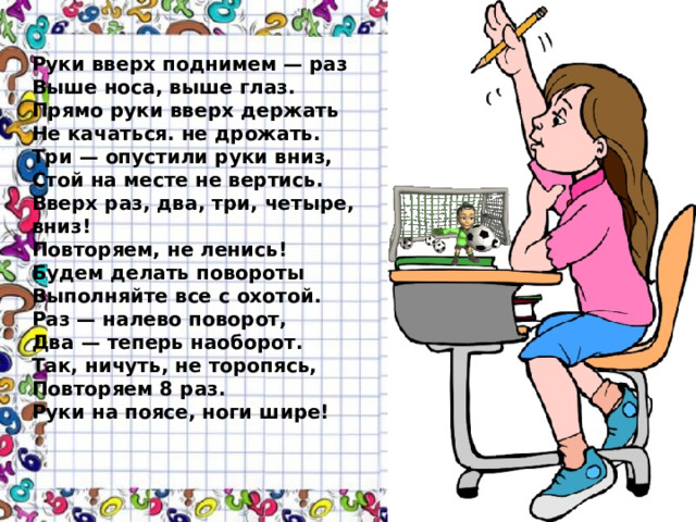 Руки вверх поднимем — раз  Выше носа, выше глаз.  Прямо руки вверх держать  Не качаться. не дрожать.  Три — опустили руки вниз,  Стой на месте не вертись.  Вверх раз, два, три, четыре, вниз!  Повторяем, не ленись!  Будем делать повороты  Выполняйте все с охотой.  Раз — налево поворот,  Два — теперь наоборот.  Так, ничуть, не торопясь,  Повторяем 8 раз.  Руки на поясе, ноги шире!