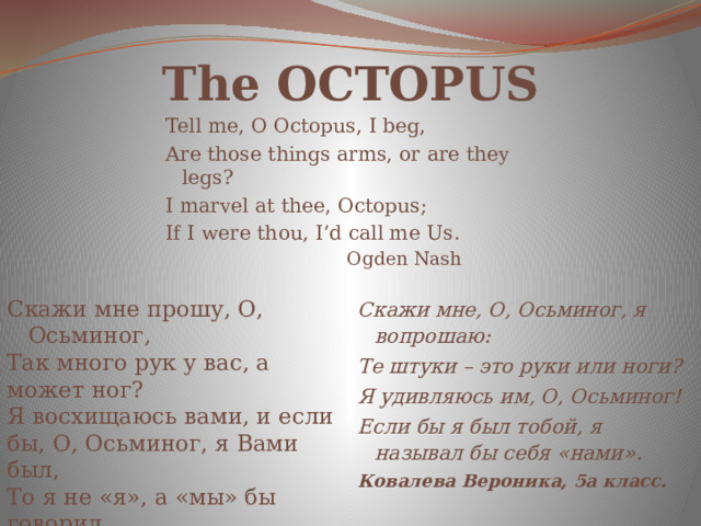 The OCTOPUS Tell me, O Octopus, I beg, Are those things arms, or are they legs? I marvel at thee, Octopus; If I were thou, I’d call me Us.  Ogden Nash Скажи мне прошу, О, Осьминог, Скажи мне, О, Осьминог, я вопрошаю: Так много рук у вас, а может ног? Я восхищаюсь вами, и если бы, О, Осьминог, я Вами был, Те штуки – это руки или ноги? Я удивляюсь им, О, Осьминог! То я не «я», а «мы» бы говорил. Коблов Антон, 5а класс. Если бы я был тобой, я называл бы себя «нами». Ковалева Вероника, 5а класс.