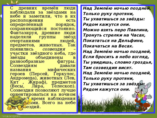 С древних времён люди наблюдали за звёздами на небе и заметили, что в их расположении есть определённый порядок, сохраняющийся постоянно. Фантазируя, древние люди наделяли группы звёзд очертаниями людей, предметов, животных. Так появились созвездия – участки звёздного неба, где звёзды объединены в разнообразные фигуры. Созвездиям давали названия мифических героев (Персей, Геркулес, Андромеда), животных (Лев, Кит , Жираф), предметов (Весы, Лира, Телескоп). Созвездия позволяют лучше ориентироваться на ночном небе во время наблюдения за звёздами. Всего на небе 88 созвездий. Над Землёю ночью поздней, Только руку протяни, Ты ухватишься за звёзды: Рядом кажутся они. Можно взять перо Павлина, Тронуть стрелки на Часах, Покататься на Дельфине, Покачаться на Весах. Над Землёю ночью поздней, Если бросить в небо взгляд, Ты увидишь, словно гроздья, Там созвездия висят. Над Землёю ночью поздней, Только руку протяни, Ты ухватишься за звёзды: Рядом кажутся они.