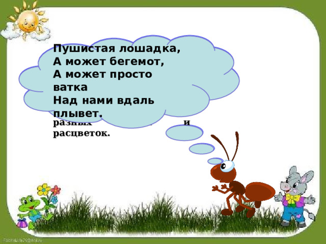 Облако – это скопление крошечных капелек воды или кристалликов льда, поднятых в небо нагретым воздухом. Облака бывают самых разных форм и расцветок.  Пушистая лошадка,  А может бегемот,  А может просто ватка  Над нами вдаль плывет.