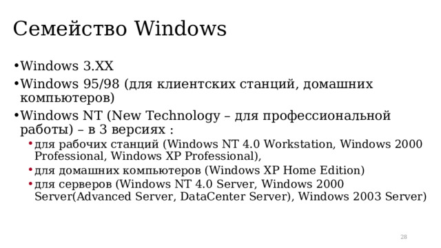 Семейство Windows Windows 3. XX Windows 95/98 (для клиентских станций, домашних компьютеров) Windows NT ( New Technology – для профессиональной работы) – в 3 версиях : для  рабочих  станций (Windows NT 4.0 Workstation, Windows 2000 Professional, Windows XP Professional), для домашних компьютеров ( Windows XP Home Edition ) для  серверов (Windows NT 4.0 Server, Windows 2000 Server(Advanced Server, DataCenter Server), Windows 2003 Server) для  рабочих  станций (Windows NT 4.0 Workstation, Windows 2000 Professional, Windows XP Professional), для домашних компьютеров ( Windows XP Home Edition ) для  серверов (Windows NT 4.0 Server, Windows 2000 Server(Advanced Server, DataCenter Server), Windows 2003 Server)