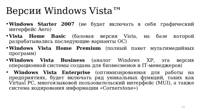 Версии Windows Vista™ Windows Starter 2007 (не будет включать в себя графический интерфейс Aero) Vista Home Basic (базовая версия Vista, на базе которой разрабатывались последующие варианты ОС) Windows Vista Home Premium (полный пакет мультимедийных программ) Windows Vista Business  (аналог Windows XP ,  эта версия операционной системы создана для бизнесменов и IT-менеджеров)  Windows Vista Enterprise (оптимизированная для работы на предприятиях, будет включать ряд уникальных функций, таких как Virtual PC, многоязыковой пользовательский интерфейс (MUI), а также система кодирования информации «Cornerstone»)