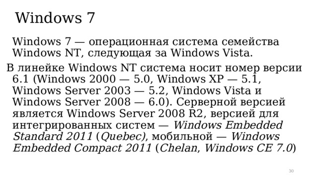 Windows 7  Windows 7 — операционная система семейства Windows NT, следующая за Windows Vista. В линейке Windows NT система носит номер версии 6.1 ( Windows 2000 — 5.0, Windows XP — 5.1, Windows Server 2003 — 5.2, Windows Vista и Windows Server 2008 — 6.0). Серверной версией является Windows Server 2008 R2, версией для интегрированных систем — Windows Embedded Standard 2011 ( Quebec) , мобильной — Windows Embedded Compact 2011 ( Chelan , Windows CE 7.0 )
