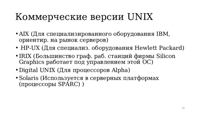 Коммерческие версии UNIX AIX (Для специализированного оборудования IBM, ориентир. на рынок серверов )  HP-UX ( Для специализ. оборудования Hewlett Packard ) IRIX (Большинство граф. раб. станций фирмы Silicon Graphics работает под управлением этой ОС) Digital UNIX (Для процессоров Alpha ) Solaris (Используется в серверных платформах (процессоры SPARC ) )