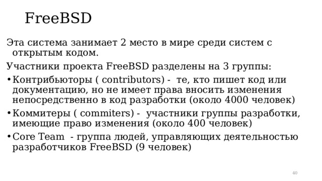 FreeBSD   Эта система занимает 2 место в мире среди систем с открытым кодом .  Участники проекта FreeBSD разделены на 3 группы: Контрибьюторы ( contributors ) - те, кто пишет код или документацию, но не имеет права вносить изменения непосредственно в код разработки (около 4000 человек) Коммитеры ( commiters ) - участники группы разработки, имеющие право изменения (около 400 человек) Core Team - группа людей, управляющих деятельностью разработчиков FreeBSD (9 человек)