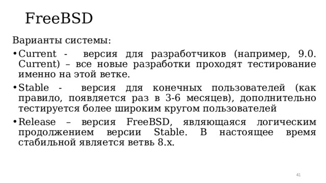 FreeBSD   Варианты системы: Current - версия для разработчиков (например, 9.0. Current ) – все новые разработки проходят тестирование именно на этой ветке. Stable - версия для конечных пользователей (как правило, появляется раз в 3-6 месяцев) , дополнительно тестируется более широким кругом пользователей Release – версия FreeBSD , являющаяся логическим продолжением версии Stable . В настоящее время стабильной является ветвь 8 .х.