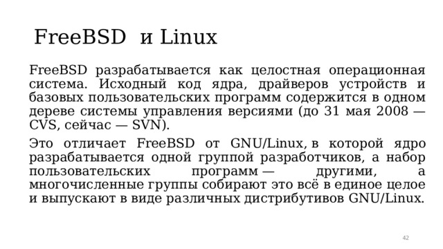 FreeBSD и Linux  FreeBSD разрабатывается как целостная операционная система. Исходный код ядра, драйверов устройств и базовых пользовательских программ содержится в одном дереве системы управления версиями (до 31 мая 2008 — CVS, сейчас — SVN).  Это отличает FreeBSD от GNU/Linux ,  в которой ядро разрабатывается одной группой разработчиков, а набор пользовательских программ — другими, а многочисленные группы собирают это всё в единое целое и выпускают в виде различных дистрибутивов GNU/Linux.