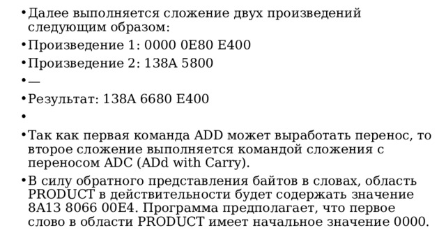 Далее выполняется сложение двух произведений следующим образом: Произведение 1: 0000 0E80 E400 Произведение 2: 138A 5800 — Результат: 138A 6680 E400 Так как первая команда ADD может выработать перенос, то второе cложение выполняется командой сложения с переносом ADC (ADd with Carry). В силу обратного представления байтов в словах, область PRODUCT в действительности будет содержать значение 8A13 8066 00E4. Программа предполагает, что первое слово в области PRODUCT имеет начальное значение 0000.