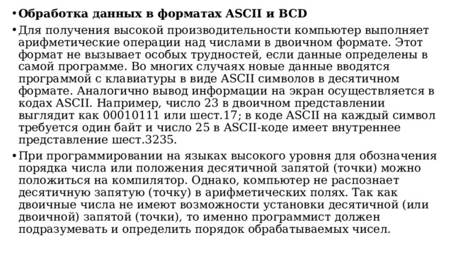 Обработка данных в форматах ASCII и BCD Для получения высокой производительности компьютер выполняет aрифметические операции над числами в двоичном формате. Этот формат не вызывает особых трудностей, если данные определены в самой программе. Во многих случаях новые данные вводятся программой с клавиатуры в виде ASCII символов в деcятичном формате. Аналогично вывод информации на экран осуществляется в кодах ASCII. Например, число 23 в двоичном представлении выглядит как 00010111 или шест.17; в коде ASCII на каждый cимвол требуется один байт и число 25 в ASCII-коде имеет внутpеннее представление шест.3235. При программировании на языках высокого уровня для обозначения порядка числа или положения десятичной запятой (точки) можно положиться на компилятор. Однако, компьютер не распознает десятичную запятую (точку) в арифметических полях. Так как двоичные числа не имеют возможности установки десятичной (или двоичной) запятой (точки), то именно программист должен подразумевать и определить порядок обрабатываемых чисел.