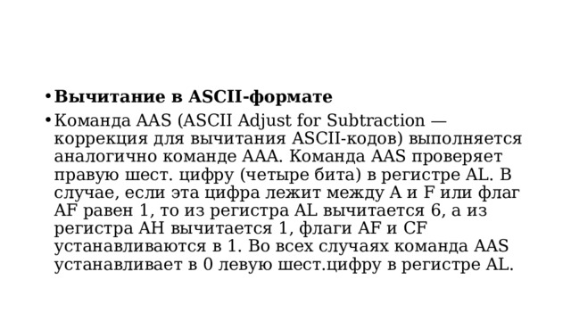Вычитание в ASCII-формате Команда AAS (ASCII Adjust for Subtraction — коррекция для вычитания ASCII-кодов) выполняется aналогично команде AAA. Команда AAS проверяет правую шест. цифру (четыре бита) в регистре AL. В случае, если эта цифра лежит между A и F или флаг AF равен 1, то из регистра AL вычитается 6, а из регистра AH вычитается 1, флаги AF и CF устанавливаются в 1. Во всех случаях команда AAS устанавливает в 0 левую шест.цифру в регистpе AL.