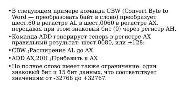 В следующем примере команда CBW (Convert Byte to Word — преобразовать байт в слово) преобразует шест.60 в регистре AL в шест.0060 в регистре AX, передавая при этом знаковый бит (0) через регистр AH. Команда ADD генерирует теперь в регистре AX правильный результат: шест.0080, или +128: CBW ;Расширение AL до AX ADD AX,20H ;Прибавить к AX Но полное слово имеет также ограничение: один знаковый бит и 15 бит данных, что соответствует значениям от -32768 до +32767.