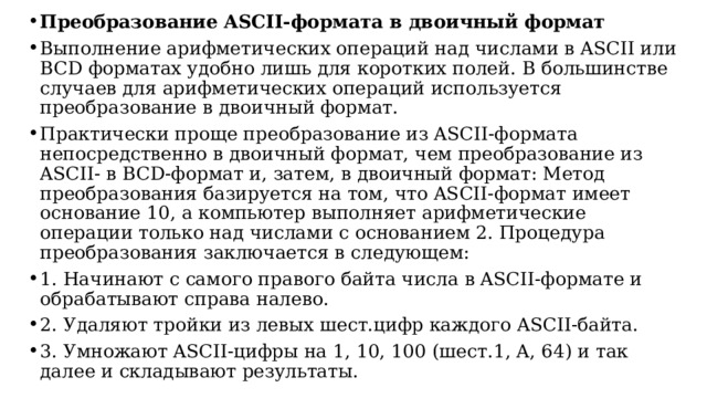 Преобразование ASCII-формата в двоичный формат Выполнение арифметических операций над числами в ASCII или BCD форматах удобно лишь для коротких полей. В большинстве случаев для арифметических операций используется преобразование в двоичный формат. Практически проще преобразование из ASCII-формата непосредственно в двоичный формат, чем преобразование из ASCII- в BCD-формат и, затем, в двоичный формат: Метод преобразования базируется на том, что ASCII-формат имеет основание 10, а компьютер выполняет арифметические операции только над числами с основанием 2. Процедура преобразования заключается в следующем: 1. Начинают с самого правого байта числа в ASCII-формате и обрабатывают справа налево. 2. Удаляют тройки из левых шест.цифр каждого ASCII-байта. 3. Умножают ASCII-цифры на 1, 10, 100 (шест.1, A, 64) и так далее и складывают результаты.