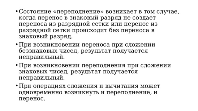 Состояние «переполнение» возникает в том случае, когда перенос в знаковый разряд не создает переноса из разрядной сетки или перенос из разрядной сетки происходит без переноса в знаковый разряд. При возникновении переноса при сложении беззнаковых чисел, результат получается неправильный. При возникновении переполнения при сложении знаковых чисел, результат получается неправильный. При операциях сложения и вычитания может одновременно возникнуть и переполнение, и перенос.