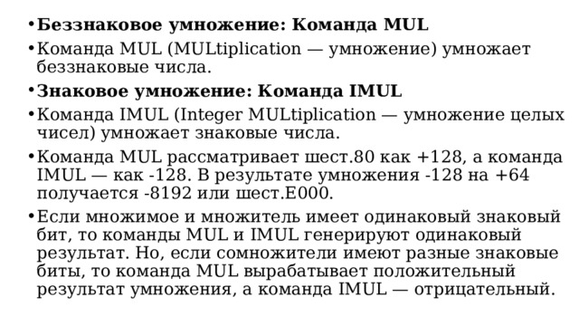 Беззнаковое умножение: Команда MUL Команда MUL (MULtiplication — умножение) умножает беззнаковые числа. Знаковое умножение: Команда IMUL Команда IMUL (Integer MULtiplication — умножение целых чисел) умножает знаковые числа. Команда MUL рассматривает шест.80 как +128, а команда IMUL — как -128. В результате умножения -128 на +64 получается -8192 или шест.E000. Если множимое и множитель имеет одинаковый знаковый бит, то команды MUL и IMUL генерируют одинаковый результат. Но, если сомножители имеют разные знаковые биты, то команда MUL вырабатывает положительный результат умножения, а команда IMUL — отрицательный.