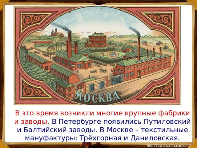 В это время возникли многие крупные фабрики и заводы. В Петербурге появились Путиловский и Балтийский заводы. В Москве – текстильные мануфактуры: Трёхгорная и Даниловская.