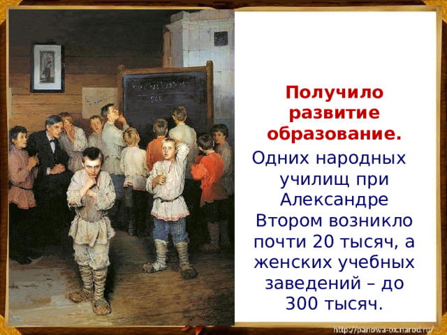 Получило развитие образование.  Одних народных училищ при Александре Втором возникло почти 20 тысяч, а женских учебных заведений – до 300 тысяч.
