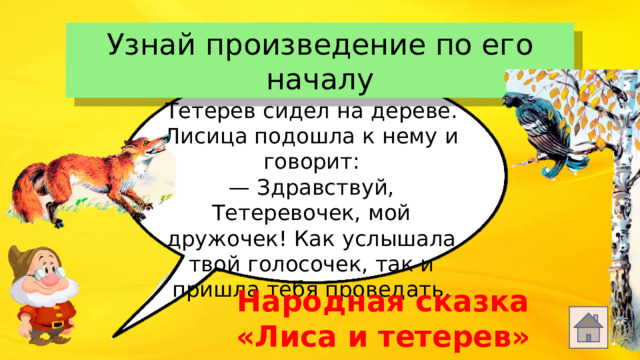 Узнай произведение по его началу Тетерев сидел на дереве. Лисица подошла к нему и говорит: — Здравствуй, Тетеревочек, мой дружочек! Как услышала твой голосочек, так и пришла тебя проведать. Народная сказка «Лиса и тетерев»