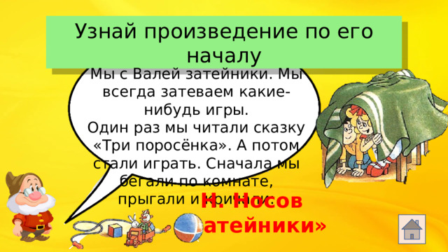 Узнай произведение по его началу Мы с Валей затейники. Мы всегда затеваем какие-нибудь игры. Один раз мы читали сказку «Три поросёнка». А потом стали играть. Сначала мы бегали по комнате, прыгали и кричали: Н. Носов «Затейники»