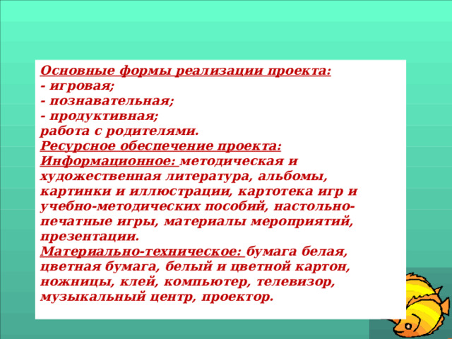 Основные формы реализации проекта: - игровая; - познавательная; - продуктивная; работа с родителями. Ресурсное обеспечение проекта: Информационное:  методическая и художественная литература, альбомы, картинки и иллюстрации, картотека игр и учебно-методических пособий, настольно-печатные игры, материалы мероприятий, презентации. Материально-техническое:  бумага белая, цветная бумага, белый и цветной картон, ножницы, клей, компьютер, телевизор, музыкальный центр, проектор.