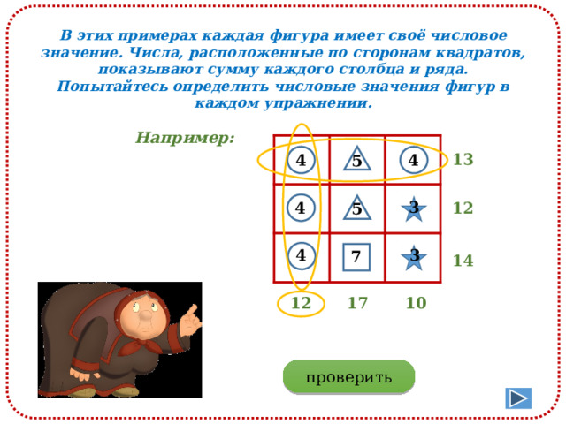 В этих примерах каждая фигура имеет своё числовое значение. Числа, расположенные по сторонам квадратов, показывают сумму каждого столбца и ряда. Попытайтесь определить числовые значения фигур в каждом упражнении. Например: 13 4 4 5 3 12 4 5 3 4 7 14 10 17 12 проверить