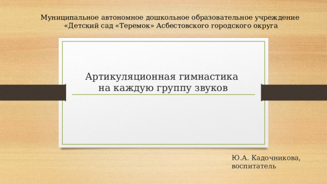 Муниципальное автономное дошкольное образовательное учреждение «Детский сад «Теремок» Асбестовского городского округа  Артикуляционная гимнастика  на каждую группу звуков  Ю.А. Кадочникова, воспитатель