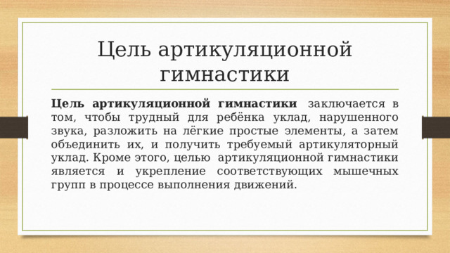 Цель артикуляционной гимнастики Цель артикуляционной гимнастики   заключается в том, чтобы трудный для ребёнка уклад, нарушенного звука, разложить на лёгкие простые элементы, а затем объединить их, и получить требуемый артикуляторный уклад. Кроме этого, целью  артикуляционной гимнастики является и укрепление соответствующих мышечных групп в процессе выполнения движений.