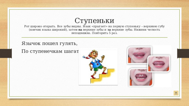 Ступеньки  Рот широко открыть. Все зубы видны. Язык «прыгает» на первую ступеньку – верхнюю губу (кончик языка широкий), затем на верхние зубы и за верхние зубы. Нижняя челюсть неподвижна. Повторить 5 раз. Язычок пошел гулять, По ступенечкам шагать.