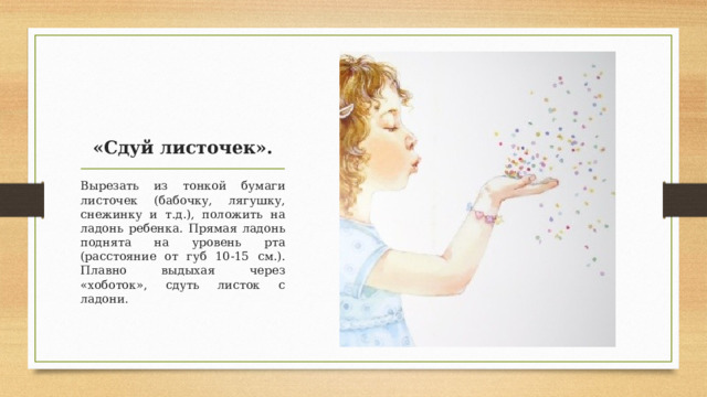 «Сдуй листочек». Вырезать из тонкой бумаги листочек (бабочку, лягушку, снежинку и т.д.), положить на ладонь ребенка. Прямая ладонь поднята на уровень рта (расстояние от губ 10-15 см.). Плавно выдыхая через «хоботок», сдуть листок с ладони.